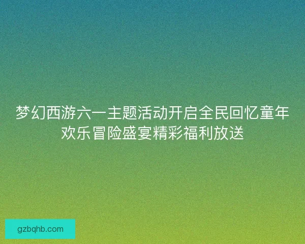 梦幻西游六一主题活动开启全民回忆童年欢乐冒险盛宴精彩福利放送