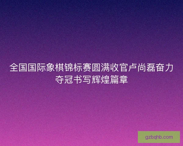 全国国际象棋锦标赛圆满收官卢尚磊奋力夺冠书写辉煌篇章