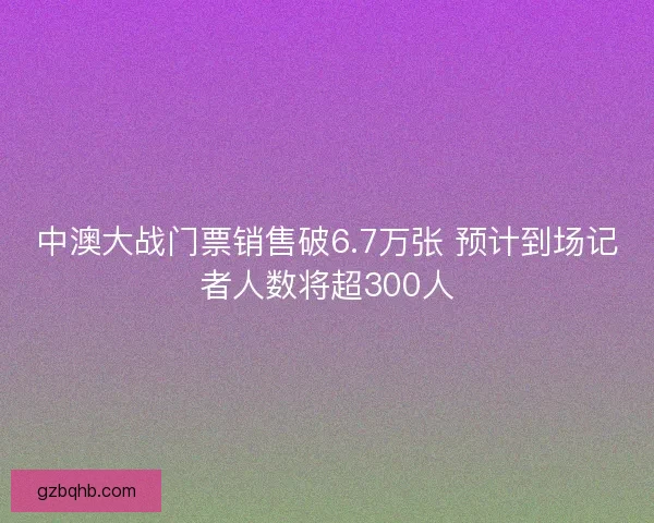 中澳大战门票销售破6.7万张 预计到场记者人数将超300人