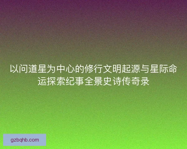 以问道星为中心的修行文明起源与星际命运探索纪事全景史诗传奇录