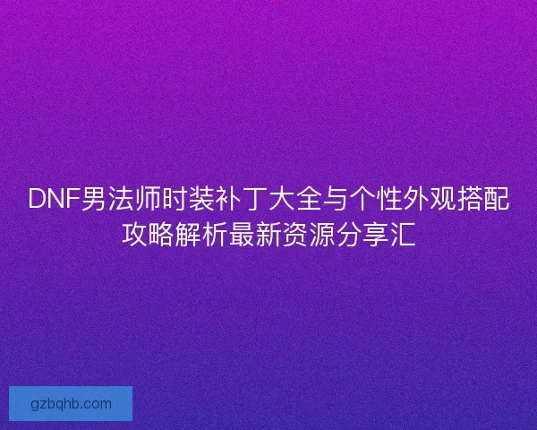 DNF男法师时装补丁大全与个性外观搭配攻略解析最新资源分享汇