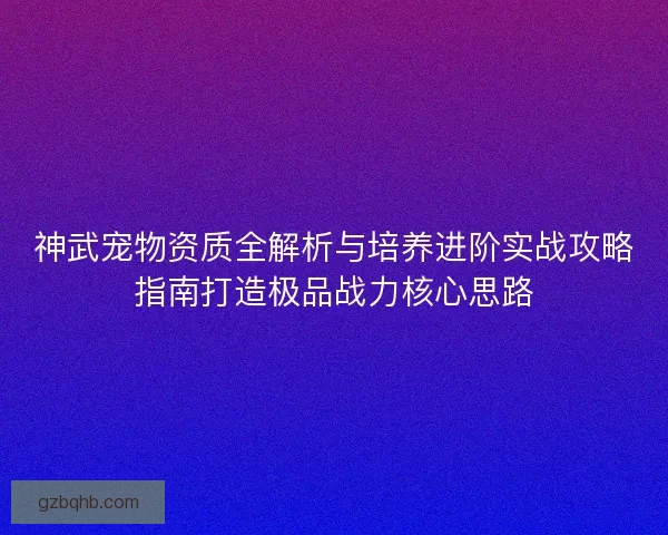 神武宠物资质全解析与培养进阶实战攻略指南打造极品战力核心思路