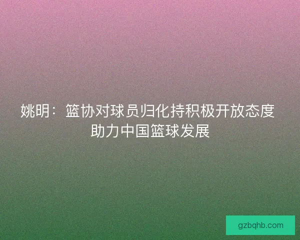 姚明：篮协对球员归化持积极开放态度 助力中国篮球发展