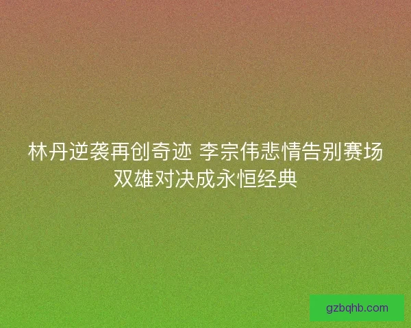 林丹逆袭再创奇迹 李宗伟悲情告别赛场双雄对决成永恒经典