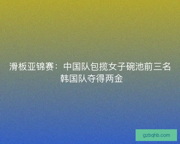 滑板亚锦赛：中国队包揽女子碗池前三名 韩国队夺得两金