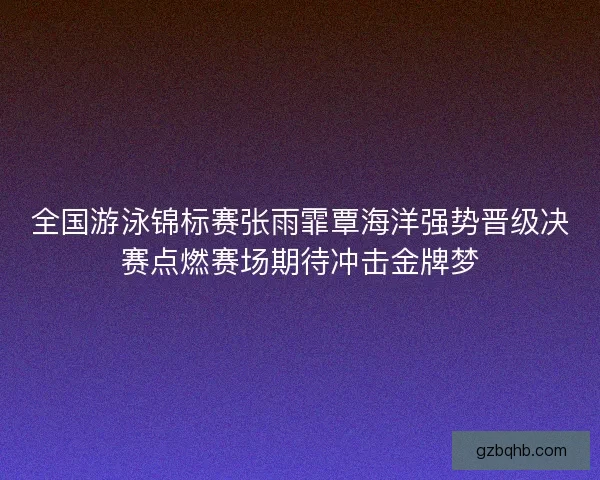 全国游泳锦标赛张雨霏覃海洋强势晋级决赛点燃赛场期待冲击金牌梦