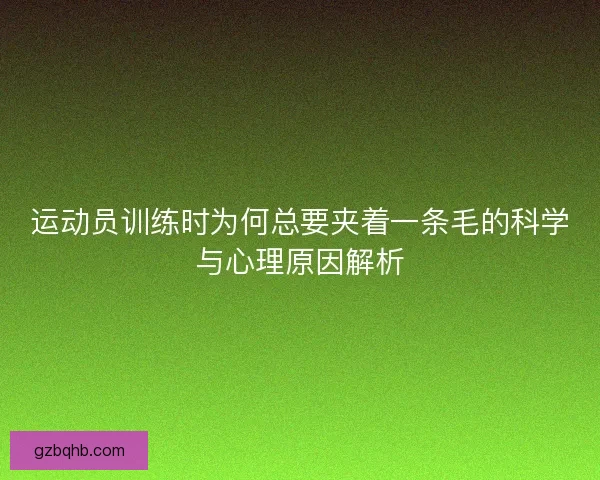运动员训练时为何总要夹着一条毛的科学与心理原因解析