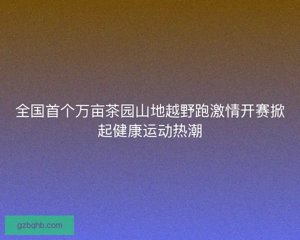 全国首个万亩茶园山地越野跑激情开赛掀起健康运动热潮