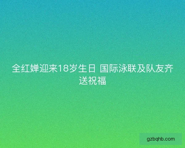 全红婵迎来18岁生日 国际泳联及队友齐送祝福