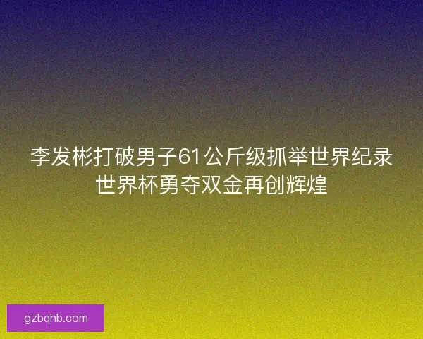 李发彬打破男子61公斤级抓举世界纪录世界杯勇夺双金再创辉煌