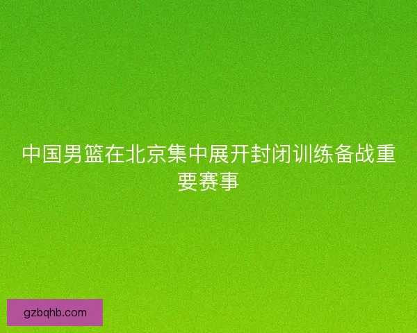 中国男篮在北京集中展开封闭训练备战重要赛事