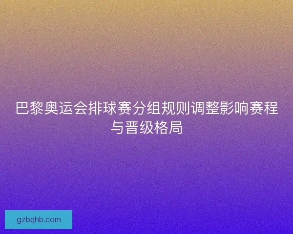 巴黎奥运会排球赛分组规则调整影响赛程与晋级格局