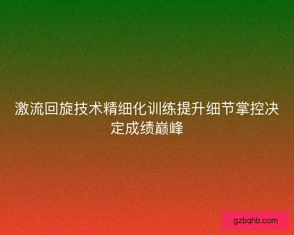 激流回旋技术精细化训练提升细节掌控决定成绩巅峰