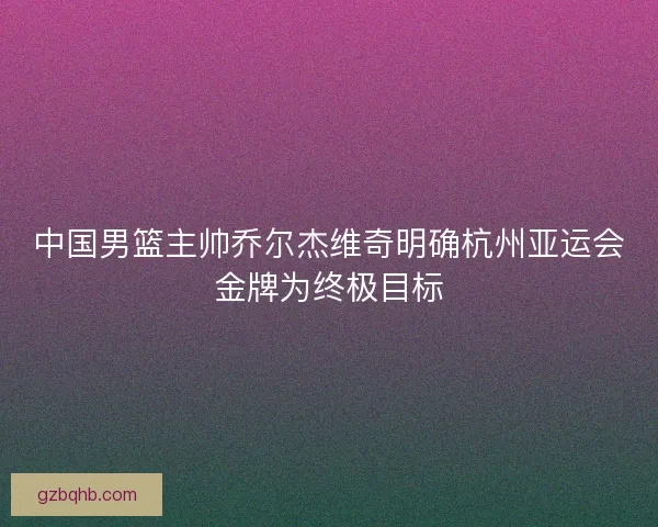 中国男篮主帅乔尔杰维奇明确杭州亚运会金牌为终极目标